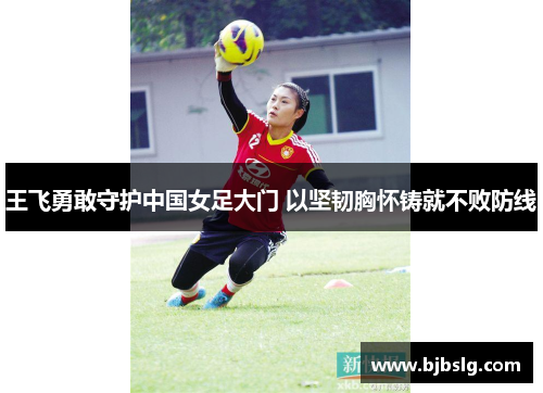 王飞勇敢守护中国女足大门 以坚韧胸怀铸就不败防线